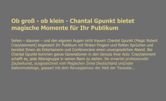 Ob gro - ob klein - Chantal Gpunkt bietet magische Momente fr Ihr Publikum Sehen  staunen  und den eigenen Augen nicht trauen! Chantal Gpunkt (Magic Robert Crazytainment) begeistert Ihr Publikum mit flinken Fingern und flotten Sprchen und bereitet Ihnen als Entertainerin und Confrenciere einen unvergesslichen Abend. Bei Chantal Gpunkt kommen ganze Generationen in den Genuss ihrer Acts: Crazytainment schafft es, jede Altersgruppe in seinen Bann zu ziehen. Sie erwartet professionelle Zauberkunst, ausgezeichnet vom Magischen Zirkel Deutschland und/oder Ballonmodellage, gepaart mit dem Revueglamour der Welt der Travestie...