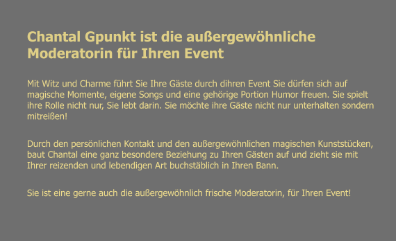 Chantal Gpunkt ist die auergewhnliche Moderatorin fr Ihren Event Mit Witz und Charme fhrt Sie Ihre Gste durch dihren Event Sie drfen sich auf magische Momente, eigene Songs und eine gehrige Portion Humor freuen. Sie spielt ihre Rolle nicht nur, Sie lebt darin. Sie mchte ihre Gste nicht nur unterhalten sondern mitreien!  Durch den persnlichen Kontakt und den auergewhnlichen magischen Kunststcken, baut Chantal eine ganz besondere Beziehung zu Ihren Gsten auf und zieht sie mit Ihrer reizenden und lebendigen Art buchstblich in Ihren Bann.  Sie ist eine gerne auch die auergewhnlich frische Moderatorin, fr Ihren Event!