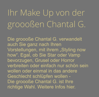 Ihr Make Up von der groooen Chantal G.  Die groooe Chantal G. verwandelt auch Sie ganz nach Ihren Vorstellungen, mit ihrem Styling now how. Egal, ob Sie Star oder Vamp bevorzugen, Grusel oder Horror verbreiten oder einfach nur schn sein wollen oder einmal in das andere Geschlecht schlpfen wollen - Die groooe Chantal G. ist Ihre richtige Wahl. Weitere Infos hier.