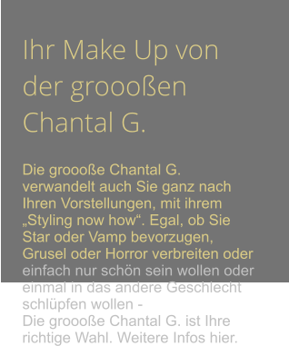 Ihr Make Up von der groooen Chantal G.  Die groooe Chantal G. verwandelt auch Sie ganz nach Ihren Vorstellungen, mit ihrem Styling now how. Egal, ob Sie Star oder Vamp bevorzugen, Grusel oder Horror verbreiten oder einfach nur schn sein wollen oder einmal in das andere Geschlecht schlpfen wollen - Die groooe Chantal G. ist Ihre richtige Wahl. Weitere Infos hier.